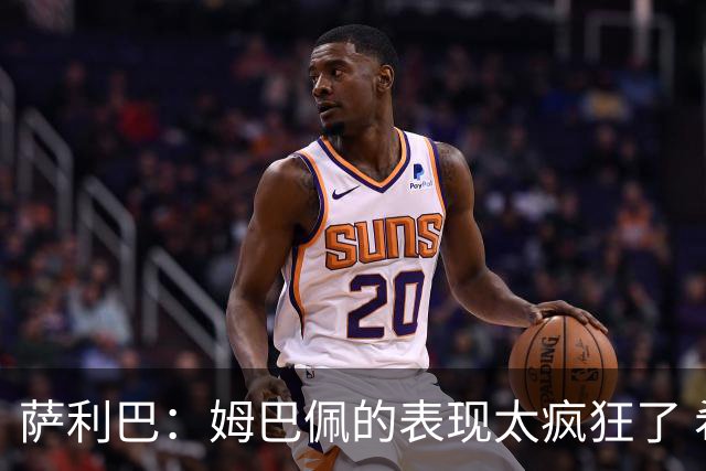 萨利巴：姆巴佩的表现太疯狂了 希望他一整个赛事都能不断进球